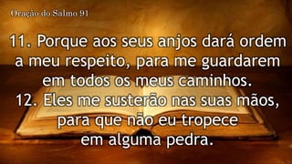 11. Porque aos seus anjos dará ordem
a meu respeito, para me guardarem
em todos os meus caminhos.
12. Eles me susterão nas suas mãos,
para que não eu tropece
em alguma pedra.
Oração do Salmo 91
 