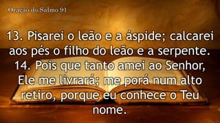 13. Pisarei o leão e a áspide; calcarei
aos pés o filho do leão e a serpente.
14. Pois que tanto amei ao Senhor,
Ele me livrará; me porá num alto
retiro, porque eu conhece o Teu
nome.
Oração do Salmo 91
 