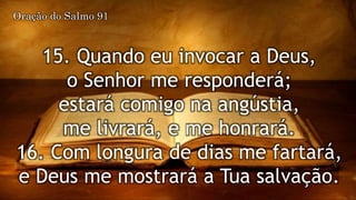 15. Quando eu invocar a Deus,
o Senhor me responderá;
estará comigo na angústia,
me livrará, e me honrará.
16. Com longura de dias me fartará,
e Deus me mostrará a Tua salvação.
Oração do Salmo 91
 