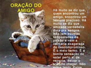 ORAÇÃO DO
AMIGO

Há muito se diz que,
quem encontrou um
amigo, encontrou um
tesouro precioso. Há
muito se diz que
amizade verdadeira
dura pra sempre.
Não tem aquelas
tempestades da
paixão e nem a
calmaria exagerada
do descompromisso.
É o meio termo. É a
bonita sensação do
estar perto e, de
repente, deixar o
silêncio chegar. Não

 