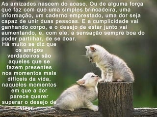 As amizades nascem do acaso. Ou de alguma força
que faz com que uma simples brincadeira, uma
informação, um caderno emprestado, uma dor seja
capaz de unir duas pessoas. E a cumplicidade vai
ganhando corpo, e o desejo de estar junto vai
aumentando, e, com ele, a sensação sempre boa do
poder partilhar, de se doar.
Há muito se diz que
os amigos
verdadeiros são
aqueles que se
fazem presentes
nos momentos mais
difíceis da vida,
naqueles momentos
em que a dor
parece querer
superar o desejo de
viver.

 