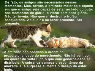 De fato, os amigos são necessários nesses
momentos. Mas, talvez, a amizade maior seja aquela
em que o amigo seja capaz de estar ao lado do outro
nos momentos de glória, e vibrar com essa glória.
Não ter inveja. Não querer destruir o troféu
conquistado. Aplaudir e se fazer presente. Ser
presente.

A amizade não obedece à ordem da
proporcionalidade do merecimento. Não há sentido
em querer de volta tudo o que com generosidade se
distribuiu. A cobrança esmaga o espontâneo da
amizade. E a surpresa alimenta o desejo de estar
junto.

 