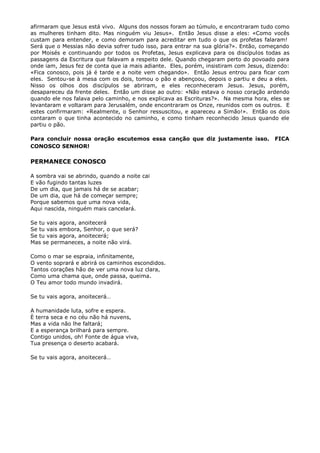 afirmaram que Jesus está vivo. Alguns dos nossos foram ao túmulo, e encontraram tudo como
as mulheres tinham dito. Mas ninguém viu Jesus». Então Jesus disse a eles: «Como vocês
custam para entender, e como demoram para acreditar em tudo o que os profetas falaram!
Será que o Messias não devia sofrer tudo isso, para entrar na sua glória?». Então, começando
por Moisés e continuando por todos os Profetas, Jesus explicava para os discípulos todas as
passagens da Escritura que falavam a respeito dele. Quando chegaram perto do povoado para
onde iam, Jesus fez de conta que ia mais adiante. Eles, porém, insistiram com Jesus, dizendo:
«Fica conosco, pois já é tarde e a noite vem chegando». Então Jesus entrou para ficar com
eles. Sentou-se à mesa com os dois, tomou o pão e abençoou, depois o partiu e deu a eles.
Nisso os olhos dos discípulos se abriram, e eles reconheceram Jesus. Jesus, porém,
desapareceu da frente deles. Então um disse ao outro: «Não estava o nosso coração ardendo
quando ele nos falava pelo caminho, e nos explicava as Escrituras?». Na mesma hora, eles se
levantaram e voltaram para Jerusalém, onde encontraram os Onze, reunidos com os outros. E
estes confirmaram: «Realmente, o Senhor ressuscitou, e apareceu a Simão!». Então os dois
contaram o que tinha acontecido no caminho, e como tinham reconhecido Jesus quando ele
partiu o pão.

Para concluir nossa oração escutemos essa canção que diz justamente isso.              FICA
CONOSCO SENHOR!

PERMANECE CONOSCO

A sombra vai se abrindo, quando a noite cai
E vão fugindo tantas luzes
De um dia, que jamais há de se acabar;
De um dia, que há de começar sempre;
Porque sabemos que uma nova vida,
Aqui nascida, ninguém mais cancelará.

Se tu vais agora, anoitecerá
Se tu vais embora, Senhor, o que será?
Se tu vais agora, anoitecerá;
Mas se permaneces, a noite não virá.

Como o mar se espraia, infinitamente,
O vento soprará e abrirá os caminhos escondidos.
Tantos corações hão de ver uma nova luz clara,
Como uma chama que, onde passa, queima.
O Teu amor todo mundo invadirá.

Se tu vais agora, anoitecerá…

A humanidade luta, sofre e espera.
È terra seca e no céu não há nuvens,
Mas a vida não lhe faltará;
E a esperança brilhará para sempre.
Contigo unidos, oh! Fonte de água viva,
Tua presença o deserto acabará.

Se tu vais agora, anoitecerá…
 