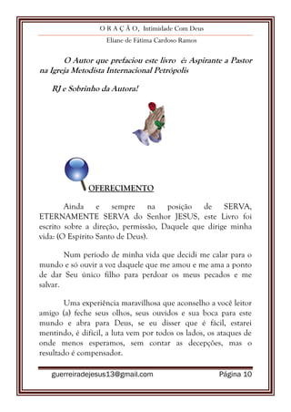 O R A Ç Ã O, Intimidade Com Deus
Eliane de Fátima Cardoso Ramos
guerreiradejesus13@gmail.com Página 10
O Autor que prefaciou este livro é: Aspirante a Pastor
na Igreja Metodista Internacional Petrópolis
RJ e Sobrinho da Autora!
OFERECIMENTO
Ainda e sempre na posição de SERVA,
ETERNAMENTE SERVA do Senhor JESUS, este Livro foi
escrito sobre a direção, permissão, Daquele que dirige minha
vida: (O Espírito Santo de Deus).
Num período de minha vida que decidi me calar para o
mundo e só ouvir a voz daquele que me amou e me ama a ponto
de dar Seu único filho para perdoar os meus pecados e me
salvar.
Uma experiência maravilhosa que aconselho a você leitor
amigo (a) feche seus olhos, seus ouvidos e sua boca para este
mundo e abra para Deus, se eu disser que é fácil, estarei
mentindo, é difícil, a luta vem por todos os lados, os ataques de
onde menos esperamos, sem contar as decepções, mas o
resultado é compensador.
 