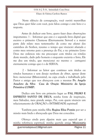 O R A Ç Ã O, Intimidade Com Deus
Eliane de Fátima Cardoso Ramos
guerreiradejesus13@gmail.com Página 11
Neste silêncio de consagração, você ouvirá maravilhas
que Deus quer falar com você, pois falou comigo e este livro é a
resposta.
Antes de dedicar este livro, quero fazer duas observações
importantes: 1 - Informar que este é o segundo livro digital que
escrevo o primeiro Chama-se (Eternamente Servos) e a maior
parte dele relato meu testemunho de como me afastei dos
caminhos do Senhor, resumo o tempo que vivenciei afastada e
conto meu retorno para a presença do Pai, e no primeiro Livro
Deus me ordenou não me preocupar com títulos ou rótulos
deste mundo, dado pelo homem e enquanto escrevia o livro, Ele
me deu um titulo, que mencionei no mesmo e carregarei
eternamente comigo que é o de SERVA.
2 - Informar ao leitor que continuo sem títulos ou
rótulos humanos e sem desejo nenhum de obter, apesar deste
livro mencionar (Missionária), na capa criada e trabalhada pelo
Pastor e amigo que nos abençoou com a mesma: Pr. Angelo
Anacleto da Silva Casa de Oração Ministério da Igreja
Primitiva COMIP.
Dedico este livro em primeiro lugar ao PAI, FILHO E
ESPIRITO SANTO DE DEUS, minha fonte de inspiração,
meu Salvador, meu grande amigo, Pai, com quem vivencio um
relacionamento de ORAÇÃO e INTIMIDADE espiritual!
Também para minha filha Regina Elisa Pomin por ser a
missão mais linda e abençoada que Deus me concedeu.
Ofereço ainda para alguém mais que especial que é
minha referência espiritual, minha querida amiga Missionária
 