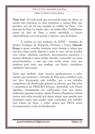 O R A Ç Ã O, Intimidade Com Deus
Eliane de Fátima Cardoso Ramos
guerreiradejesus13@gmail.com Página 12
Tânia Leal! Por toda ajuda que esta grande amiga me oferta, na
minha vida espiritual, no meu ministério, e muitas delas sem
perceber, por ser ela um exemplo de mulher de Deus. Um
presente de Deus na minha vida e de minha filha. Trabalhamos
juntas na obra de Deus e tenho aprendido a crescer
espiritualmente com esta grande e valorosa serva do Senhor.
E também ao meu professor do IETEP – Instituto de
Ensino Teológico de Petrópolis, Professor e Pastor Eduardo
Roque a quem consultei inúmeras vezes durante o tempo que
este livro esteve sendo digitado e todas às vezes, ele me atendeu
com calma, sabedoria espiritual, discernimento, paciência e
atenção dedicada a sanar minhas dúvidas e responder aos meus
questionamentos, a este que vem sendo muito mais que
professor para mim, mas também, um Pastor, conselheiro
espiritual e meu amigo.
Deixo aqui também, meus sinceros agradecimentos a todos
aqueles que aceitaram o chamado de Deus para contribuir com
este livro abençoando este trabalho, que é um trabalho
evangelístico, de distribuição gratuita na internet, que fala sobre
a importância da ORAÇÃO, (Oração, Intimidade com Deus).
Agradeço imensamente por colaborarem com seus textos,
dedicando preciosos tempos, alguns Pastores, Pregadores, dentre
outros, mas todos parando por algum tempo, suas agendas para
formarmos junta uma equipe onde concluímos este trabalho
para Gloria de Deus, e tenho certeza que DEUS estará
recompensando a cada um devidamente.
 