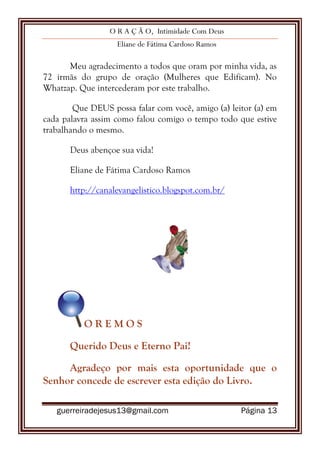 O R A Ç Ã O, Intimidade Com Deus
Eliane de Fátima Cardoso Ramos
guerreiradejesus13@gmail.com Página 13
Meu agradecimento a todos que oram por minha vida, as
72 irmãs do grupo de oração (Mulheres que Edificam). No
Whatzap. Que intercederam por este trabalho.
Que DEUS possa falar com você, amigo (a) leitor (a) em
cada palavra assim como falou comigo o tempo todo que estive
trabalhando o mesmo.
Deus abençoe sua vida!
Eliane de Fátima Cardoso Ramos
http://canalevangelistico.blogspot.com.br/
O R E M O S
Querido Deus e Eterno Pai!
Agradeço por mais esta oportunidade que o
Senhor concede de escrever esta edição do Livro.
 