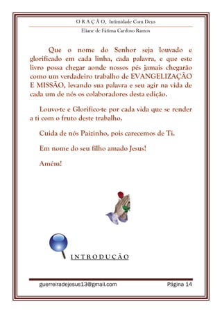 O R A Ç Ã O, Intimidade Com Deus
Eliane de Fátima Cardoso Ramos
guerreiradejesus13@gmail.com Página 14
Que o nome do Senhor seja louvado e
glorificado em cada linha, cada palavra, e que este
livro possa chegar aonde nossos pés jamais chegarão
como um verdadeiro trabalho de EVANGELIZAÇÃO
E MISSÃO, levando sua palavra e seu agir na vida de
cada um de nós os colaboradores desta edição.
Louvo-te e Glorifico-te por cada vida que se render
a ti com o fruto deste trabalho.
Cuida de nós Paizinho, pois carecemos de Ti.
Em nome do seu filho amado Jesus!
Amém!
I N T R O D U Ç Ã O
 