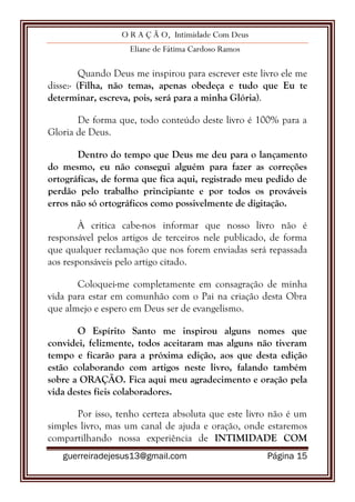 O R A Ç Ã O, Intimidade Com Deus
Eliane de Fátima Cardoso Ramos
guerreiradejesus13@gmail.com Página 15
Quando Deus me inspirou para escrever este livro ele me
disse:- (Filha, não temas, apenas obedeça e tudo que Eu te
determinar, escreva, pois, será para a minha Glória).
De forma que, todo conteúdo deste livro é 100% para a
Gloria de Deus.
Dentro do tempo que Deus me deu para o lançamento
do mesmo, eu não consegui alguém para fazer as correções
ortográficas, de forma que fica aqui, registrado meu pedido de
perdão pelo trabalho principiante e por todos os prováveis
erros não só ortográficos como possivelmente de digitação.
À critica cabe-nos informar que nosso livro não é
responsável pelos artigos de terceiros nele publicado, de forma
que qualquer reclamação que nos forem enviadas será repassada
aos responsáveis pelo artigo citado.
Coloquei-me completamente em consagração de minha
vida para estar em comunhão com o Pai na criação desta Obra
que almejo e espero em Deus ser de evangelismo.
O Espírito Santo me inspirou alguns nomes que
convidei, felizmente, todos aceitaram mas alguns não tiveram
tempo e ficarão para a próxima edição, aos que desta edição
estão colaborando com artigos neste livro, falando também
sobre a ORAÇÃO. Fica aqui meu agradecimento e oração pela
vida destes fieis colaboradores.
Por isso, tenho certeza absoluta que este livro não é um
simples livro, mas um canal de ajuda e oração, onde estaremos
compartilhando nossa experiência de INTIMIDADE COM
 