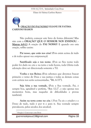 O R A Ç Ã O, Intimidade Com Deus
Eliane de Fátima Cardoso Ramos
guerreiradejesus13@gmail.com Página 18
ORAÇÃO DO PAI NOSSO! ELIANE DE FATIMA
CARDOSO RAMOS
Não poderia começar este livro de forma diferente! Mas
sim com a ORAÇÃO1
QUE O SENHOR NOS ENSINOU. -
Mateus 6:9-13 A oração do PAI NOSSO! E quando oro esta
oração, reflito assim:
Pai nosso, que estás nos céus! (Pois estais acima de tudo
e de todos apesar sua onipresença).
Santificado seja o teu nome. (Pois ao Seu nome todo
poder foi dado no céu e na terra e toda honra, toda Glória toda
adoração deve ser direcionada somente a Ti).
Venha o teu Reino; (Pois sabemos que devemos buscar
primeiro o reino de Deus e sua justiça e todas as demais coisas
com certeza nos serão acrescentadas, “Mt. 6:33”).
Seja feita a tua vontade, (Pois a Sua vontade, Pai, é
sempre boa, agradável e perfeita, “Rm 12:2”, e não apenas nos
momentos bons, mas naqueles de dificuldades e provas
também).
Assim na terra como no céu. ( Pois Tu eis o criador e o
Dono de tudo, tudo é por ti e para ti. Sua vontade sempre
prevalecerá, pelos séculos dos séculos).
1
Oração é Conversar com Deus
 