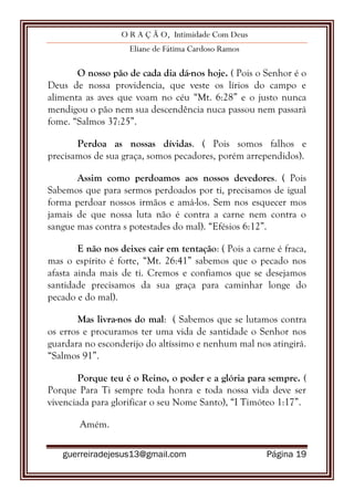 O R A Ç Ã O, Intimidade Com Deus
Eliane de Fátima Cardoso Ramos
guerreiradejesus13@gmail.com Página 19
O nosso pão de cada dia dá-nos hoje. ( Pois o Senhor é o
Deus de nossa providencia, que veste os lírios do campo e
alimenta as aves que voam no céu “Mt. 6:28” e o justo nunca
mendigou o pão nem sua descendência nuca passou nem passará
fome. “Salmos 37:25”.
Perdoa as nossas dívidas. ( Pois somos falhos e
precisamos de sua graça, somos pecadores, porém arrependidos).
Assim como perdoamos aos nossos devedores. ( Pois
Sabemos que para sermos perdoados por ti, precisamos de igual
forma perdoar nossos irmãos e amá-los. Sem nos esquecer mos
jamais de que nossa luta não é contra a carne nem contra o
sangue mas contra s potestades do mal). “Efésios 6:12”.
E não nos deixes cair em tentação: ( Pois a carne é fraca,
mas o espírito é forte, “Mt. 26:41” sabemos que o pecado nos
afasta ainda mais de ti. Cremos e confiamos que se desejamos
santidade precisamos da sua graça para caminhar longe do
pecado e do mal).
Mas livra-nos do mal: ( Sabemos que se lutamos contra
os erros e procuramos ter uma vida de santidade o Senhor nos
guardara no esconderijo do altíssimo e nenhum mal nos atingirá.
“Salmos 91”.
Porque teu é o Reino, o poder e a glória para sempre. (
Porque Para Ti sempre toda honra e toda nossa vida deve ser
vivenciada para glorificar o seu Nome Santo), “I Timóteo 1:17”.
Amém.
 