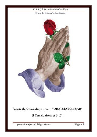 O R A Ç Ã O, Intimidade Com Deus
Eliane de Fátima Cardoso Ramos
guerreiradejesus13@gmail.com Página 2
Versículo Chave deste livro – “ORAI SEM CESSAR"
(I Tessalonicenses 5:17).
 