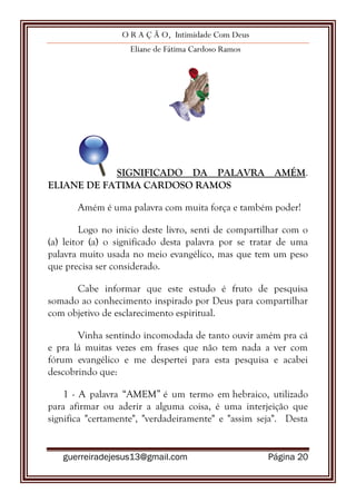 O R A Ç Ã O, Intimidade Com Deus
Eliane de Fátima Cardoso Ramos
guerreiradejesus13@gmail.com Página 20
SIGNIFICADO DA PALAVRA AMÉM.
ELIANE DE FATIMA CARDOSO RAMOS
Amém é uma palavra com muita força e também poder!
Logo no inicio deste livro, senti de compartilhar com o
(a) leitor (a) o significado desta palavra por se tratar de uma
palavra muito usada no meio evangélico, mas que tem um peso
que precisa ser considerado.
Cabe informar que este estudo é fruto de pesquisa
somado ao conhecimento inspirado por Deus para compartilhar
com objetivo de esclarecimento espiritual.
Vinha sentindo incomodada de tanto ouvir amém pra cá
e pra lá muitas vezes em frases que não tem nada a ver com
fórum evangélico e me despertei para esta pesquisa e acabei
descobrindo que:
1 - A palavra “AMEM” é um termo em hebraico, utilizado
para afirmar ou aderir a alguma coisa, é uma interjeição que
significa "certamente", "verdadeiramente" e "assim seja". Desta
 