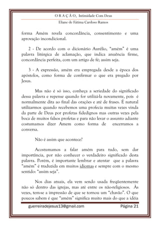 O R A Ç Ã O, Intimidade Com Deus
Eliane de Fátima Cardoso Ramos
guerreiradejesus13@gmail.com Página 21
forma Amém revela concordância, consentimento e uma
aprovação incondicional.
2 - De acordo com o dicionário Aurélio, “amém” é uma
palavra litúrgica de aclamação, que indica anuência firme,
concordância perfeita, com um artigo de fé; assim seja.
3 - A expressão, amém era empregada desde a época dos
apóstolos, como forma de confirmar o que era pregado por
Jesus.
Mas não é só isso, conheça a seriedade do significado
dessa palavra e repense quando for utilizá-la novamente, pois é
normalmente dita ao final das orações e até de frases. É natural
utilizarmos quando recebemos uma profecia muitas vezes vinda
da parte de Deus por profetas fidedignos mas outras vezes pela
boca de muitos falsos profetas e para não levar o assunto adiante
costumamos dizer Amem como forma de encerramos a
conversa.
Não é assim que acontece?
Acostumamos a falar amém para tudo, sem dar
importância, por não conhecer o verdadeiro significado desta
palavra. Porém, é importante lembrar e atentar que a palavra
“amém” é traduzida em muitos idiomas e sempre com o mesmo
sentido: “assim seja”.
Nos dias atuais, ela vem sendo usada freqüentemente
não só dentro das igrejas, mas até entre os não-religiosos. Às
vezes, tem-se a impressão de que se tornou um “chavão”. O que
poucos sabem é que “amém” significa muito mais do que a idéia
 