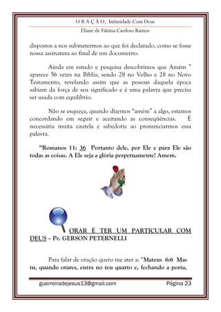 O R A Ç Ã O, Intimidade Com Deus
Eliane de Fátima Cardoso Ramos
guerreiradejesus13@gmail.com Página 23
dispostos a nos submetermos ao que foi declarado, como se fosse
nossa assinatura ao final de um documento.
Ainda em estudo e pesquisa descobrimos que Amém ”
aparece 56 vezes na Bíblia, sendo 28 no Velho e 28 no Novo
Testamento, revelando assim que as pessoas daquela época
sabiam da força de seu significado e é uma palavra que precisa
ser usada com equilíbrio.
Não se esqueça, quando dizemos “amém” a algo, estamos
concordando em seguir e aceitando as conseqüências. É
necessária muita cautela e sabedoria ao pronunciarmos essa
palavra.
“Romanos 11: 36 Portanto dele, por Ele e para Ele são
todas as coisas. A Ele seja a glória perpetuamente! Amem.
ORAR É TER UM PARTICULAR COM
DEUS – Pr. GERSON PETERNELLI
Para falar de oração quero me ater a: “Mateus 6:6 Mas
tu, quando orares, entra no teu quarto e, fechando a porta,
 