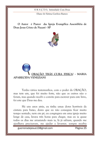O R A Ç Ã O, Intimidade Com Deus
Eliane de Fátima Cardoso Ramos
guerreiradejesus13@gmail.com Página 25
O Autor é Pastor da: Igreja Evangélica Assembléia de
Deus Jesus Cristo de Nazaré - SP
ORAÇÃO TRÁS CURA FISICA! - MARIA
APARECIDA VENEZIANI
Tenho vários testemunhos, com o poder da ORAÇÃO,
mas tem um, que foi muito forte, não que os outros não o
foram, mas quando recebi o convite para escrever para este livro,
foi este que Deus me deu.
Há uns anos atrás, eu tinha umas dores horríveis da
cintura para baixo, dores que eu não conseguia ficar muito
tempo sentado, nem em pé, eu congregava em uma igreja muito
longe de casa, levava três horas para chegar, mas eu ia quase
todos os dias me arrastando mais ia, lá já sabiam, quando me
ajoelhava precisavam, me ajudar a levantar, sempre recebia
 