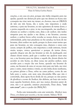 O R A Ç Ã O, Intimidade Com Deus
Eliane de Fátima Cardoso Ramos
guerreiradejesus13@gmail.com Página 26
orações, e em casa era pior, porque não tinha ninguém para me
ajudar, quando me deitava,do jeito que me deitava eu ficava não
conseguia me virar nem me mexer, eu chorava, mas eu ORAVA
de três em três horas, dia e noite, não importava a onde
estivesse, e para me levantar, eu não agüentava de tantas dores, e
a perna esquerda era a pior, ia me escorregando, me ajoelhava e
clamava ao senhor a minha cura, dizia a ele senhor, não tenho
ninguém para me ajudar a me deitar, a me levantar, cura-me
senhor, o senhor levou sobre si,todas as nossas dores, as nossas
enfermidade, pelas tuas pisaduras eu fui curada,e na hora de me
levantar, dizia senhor me ajuda, porque às dores eram tantas que
para me levantar, eu não conseguia mas, clamava e orava sem
cessar, sempre de joelhos, não importava a onde estivesse, foram
muito tempo, nunca questionei o porque de tantas dores,
quando chegou um dia me levantei as três da madrugada orei
clamei chorei muito, pedi que o senhor me ajuda-se mais uma
vez, a me levantar para me deitar, e aquele dia, dormi direito fui
acordar as oito horas, eu disse nossa me perdoa senhor, nem
acordei para a oração das seis horas, quando me levantei da
cama, me levantei de uma só vez,me virei para um lado, me virei
para o outro, meus irmãos e irmãs, eu não tinha dores nenhuma,
eu gritava glórias a Deus, subia na cama pulava, corria de um
lado para o outro, sem nem uma dor,minha filha que não é
convertida, dizia agora ficou doida de vez, porque eu não parava
de glorificar o nome do Senhor, dar aleluias, até hoje não tenho
mais aquelas horríveis dores, por isso nunca devemos parar de
orar, não e só quando, estamos precisando, Deus disse, “orai
sem cessar”, este e o poder da ORAÇÃO.
Fecho este testemunho com este versículo; (Senhor meu
Deus, a ti clamei por socorro, e tu me curaste. Salmos 30:2).
 