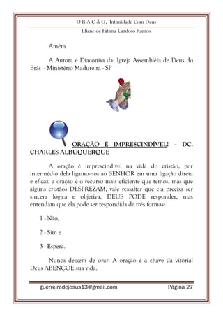 O R A Ç Ã O, Intimidade Com Deus
Eliane de Fátima Cardoso Ramos
guerreiradejesus13@gmail.com Página 27
Amém
A Autora é Diaconisa da: Igreja Assembléia de Deus do
Brás - Ministério Madureira - SP
ORAÇÃO É IMPRESCINDÍVEL! – DC.
CHARLES ALBUQUERQUE
A oração é imprescindível na vida do cristão, por
intermédio dela ligamo-nos ao SENHOR em uma ligação direta
e eficaz, a oração é o recurso mais eficiente que temos, mas que
alguns cristãos DESPREZAM, vale ressaltar que ela precisa ser
sincera lógica e objetiva, DEUS PODE responder, mas
entendam que ela pode ser respondida de três formas:
1 - Não,
2 - Sim e
3 - Espera.
Nunca deixem de orar. A oração é a chave da vitória!
Deus ABENÇOE sua vida.
 