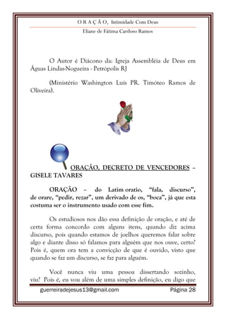 O R A Ç Ã O, Intimidade Com Deus
Eliane de Fátima Cardoso Ramos
guerreiradejesus13@gmail.com Página 28
O Autor é Diácono da: Igreja Assembléia de Deus em
Águas Lindas-Nogueira - Petrópolis RJ
(Ministério Washington Luís PR. Timóteo Ramos de
Oliveira).
ORAÇÃO, DECRETO DE VENCEDORES –
GISELE TAVARES
ORAÇÃO – do Latim oratio, “fala, discurso”,
de orare, “pedir, rezar”, um derivado de os, “boca”, já que esta
costuma ser o instrumento usado com esse fim.
Os estudiosos nos dão essa definição de oração, e até de
certa forma concordo com alguns itens, quando diz acima
discurso, pois quando estamos de joelhos queremos falar sobre
algo e diante disso só falamos para alguém que nos ouve, certo?
Pois é, quem ora tem a convicção de que é ouvido, visto que
quando se faz um discurso, se faz para alguém.
Você nunca viu uma pessoa dissertando sozinho,
viu? Pois é, eu vou além de uma simples definição, eu digo que
 
