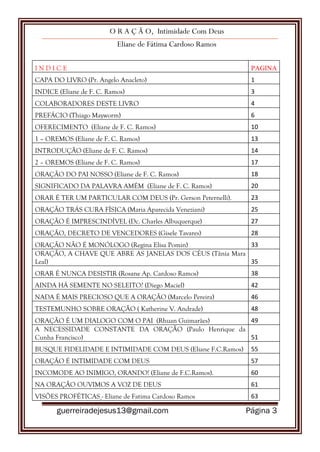O R A Ç Ã O, Intimidade Com Deus
Eliane de Fátima Cardoso Ramos
guerreiradejesus13@gmail.com Página 3
I N D I C E PAGINA
CAPA DO LIVRO (Pr. Angelo Anacleto) 1
INDICE (Eliane de F. C. Ramos) 3
COLABORADORES DESTE LIVRO 4
PREFÁCIO (Thiago Mayworm) 6
OFERECIMENTO (Eliane de F. C. Ramos) 10
1 – OREMOS (Eliane de F. C. Ramos) 13
INTRODUÇÃO (Eliane de F. C. Ramos) 14
2 – OREMOS (Eliane de F. C. Ramos) 17
ORAÇÃO DO PAI NOSSO (Eliane de F. C. Ramos) 18
SIGNIFICADO DA PALAVRA AMÉM (Eliane de F. C. Ramos) 20
ORAR É TER UM PARTICULAR COM DEUS (Pr. Gerson Peternelli). 23
ORAÇÃO TRÁS CURA FÍSICA (Maria Aparecida Veneziani) 25
ORAÇÃO É IMPRESCINDÍVEL (Dc. Charles Albuquerque) 27
ORAÇÃO, DECRETO DE VENCEDORES (Gisele Tavares) 28
ORAÇÃO NÃO É MONÓLOGO (Regina Elisa Pomin) 33
ORAÇÃO, A CHAVE QUE ABRE AS JANELAS DOS CÉUS (Tânia Mara
Leal) 35
ORAR É NUNCA DESISTIR (Rosane Ap. Cardoso Ramos) 38
AINDA HÁ SEMENTE NO SELEITO? (Diego Maciel) 42
NADA É MAIS PRECIOSO QUE A ORAÇÃO (Marcelo Pereira) 46
TESTEMUNHO SOBRE ORAÇÃO ( Katherine V. Andrade) 48
ORAÇÃO É UM DIALOGO COM O PAI (Rhuan Guimarães) 49
A NECESSIDADE CONSTANTE DA ORAÇÃO (Paulo Henrique da
Cunha Francisco) 51
BUSQUE FIDELIDADE E INTIMIDADE COM DEUS (Eliane F.C.Ramos) 55
ORAÇÃO É INTIMIDADE COM DEUS 57
INCOMODE AO INIMIGO, ORANDO! (Eliane de F.C.Ramos). 60
NA ORAÇÃO OUVIMOS A VOZ DE DEUS 61
VISÕES PROFÉTICAS - Eliane de Fatima Cardoso Ramos 63
 