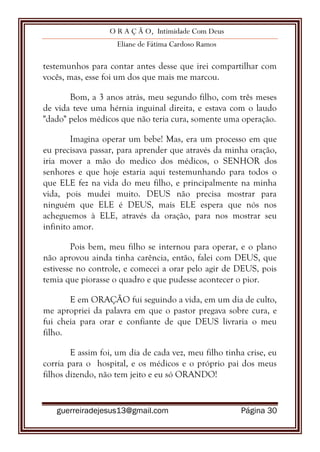 O R A Ç Ã O, Intimidade Com Deus
Eliane de Fátima Cardoso Ramos
guerreiradejesus13@gmail.com Página 30
testemunhos para contar antes desse que irei compartilhar com
vocês, mas, esse foi um dos que mais me marcou.
Bom, a 3 anos atrás, meu segundo filho, com três meses
de vida teve uma hérnia inguinal direita, e estava com o laudo
"dado" pelos médicos que não teria cura, somente uma operação.
Imagina operar um bebe! Mas, era um processo em que
eu precisava passar, para aprender que através da minha oração,
iria mover a mão do medico dos médicos, o SENHOR dos
senhores e que hoje estaria aqui testemunhando para todos o
que ELE fez na vida do meu filho, e principalmente na minha
vida, pois mudei muito. DEUS não precisa mostrar para
ninguém que ELE é DEUS, mais ELE espera que nós nos
acheguemos à ELE, através da oração, para nos mostrar seu
infinito amor.
Pois bem, meu filho se internou para operar, e o plano
não aprovou ainda tinha carência, então, falei com DEUS, que
estivesse no controle, e comecei a orar pelo agir de DEUS, pois
temia que piorasse o quadro e que pudesse acontecer o pior.
E em ORAÇÃO fui seguindo a vida, em um dia de culto,
me apropriei da palavra em que o pastor pregava sobre cura, e
fui cheia para orar e confiante de que DEUS livraria o meu
filho.
E assim foi, um dia de cada vez, meu filho tinha crise, eu
corria para o hospital, e os médicos e o próprio pai dos meus
filhos dizendo, não tem jeito e eu só ORANDO!
 