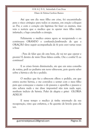 O R A Ç Ã O, Intimidade Com Deus
Eliane de Fátima Cardoso Ramos
guerreiradejesus13@gmail.com Página 31
Até que um dia meu filho em crise, foi encaminhado
para o risco cirúrgico para todos os exames, em oração coloquei
ao Pai, e com o coração em lágrimas fui fazer os exames, mas
veio a noticia que o medico que ia operar meu filho tinha
infartado, e logo cancelado a cirurgia.
Felizmente o medico estava agora se recuperando e eu
continuava ORANDO e confiando,lembrando de que a
ORAÇÃO deve seguir acompanhada de fé pois ouvi varias vezes
a frase
- Para de falar que ele esta bem, ele vai ter que operar e
pronto! E dentro de mim Deus falava confie. Ore e confia! E eu
continuei!
E as crises foram diminuindo, ate que em uma consulta
de rotina, pedi ao pediatra um novo ultra-som, pois queria saber
sobre a hérnia e ele fez o pedido.
O medico que fez a ultra-som olhou o pedido, em que
estava escrito hérnia, e me convidou a sentar com o meu filho
para que começasse o exame e ele passava o aparelho e passava e
não achava nada e me disse impossível não tem nada aqui,
nenhum indicio de hérnia. Pulei de alegria e gritei GLORIA
ADEUS!
E nesse tempo o medico já tinha retornado da sua
recuperação, visto que enfartou, e fiz questão de levá-lo para ele
ver.
 