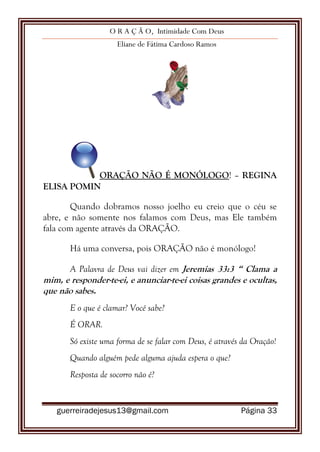 O R A Ç Ã O, Intimidade Com Deus
Eliane de Fátima Cardoso Ramos
guerreiradejesus13@gmail.com Página 33
ORAÇÃO NÃO É MONÓLOGO! – REGINA
ELISA POMIN
Quando dobramos nosso joelho eu creio que o céu se
abre, e não somente nos falamos com Deus, mas Ele também
fala com agente através da ORAÇÃO.
Há uma conversa, pois ORAÇÃO não é monólogo!
A Palavra de Deus vai dizer em Jeremias 33:3 “ Clama a
mim, e responder-te-ei, e anunciar-te-ei coisas grandes e ocultas,
que não sabes.
E o que é clamar? Você sabe?
É ORAR.
Só existe uma forma de se falar com Deus, é através da Oração!
Quando alguém pede alguma ajuda espera o que?
Resposta de socorro não é?
 