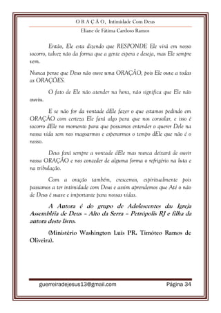 O R A Ç Ã O, Intimidade Com Deus
Eliane de Fátima Cardoso Ramos
guerreiradejesus13@gmail.com Página 34
Então, Ele esta dizendo que RESPONDE Ele virá em nosso
socorro, talvez não da forma que a gente espera e deseja, mas Ele sempre
vem.
Nunca pense que Deus não ouve uma ORAÇÃO, pois Ele ouve a todas
as ORAÇÕES.
O fato de Ele não atender na hora, não significa que Ele não
ouviu.
E se não for da vontade dEle fazer o que estamos pedindo em
ORAÇÂO com certeza Ele fará algo para que nos consolar, e isso é
socorro dEle no momento para que possamos entender o querer Dele na
nossa vida sem nos magoarmos e esperarmos o tempo dEle que não é o
nosso.
Deus fará sempre a vontade dEle mas nunca deixará de ouvir
nossa ORAÇÃO e nos conceder de alguma forma o refrigério na luta e
na tribulação.
Com a oração também, crescemos, espiritualmente pois
passamos a ter intimidade com Deus e assim aprendemos que Até o não
de Deus é suave e importante para nossas vidas.
A Autora é do grupo de Adolescentes da: Igreja
Assembléia de Deus – Alto da Serra – Petrópolis RJ e filha da
autora deste livro.
(Ministério Washington Luís PR. Timóteo Ramos de
Oliveira).
 
