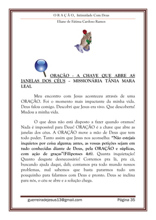 O R A Ç Ã O, Intimidade Com Deus
Eliane de Fátima Cardoso Ramos
guerreiradejesus13@gmail.com Página 35
ORAÇÃO - A CHAVE QUE ABRE AS
JANELAS DOS CÉUS – MISSIONÁRIA TÂNIA MARA
LEAL
Meu encontro com Jesus aconteceu através de uma
ORAÇÃO. Foi o momento mais impactante da minha vida.
Deus falou comigo. Descobri que Jesus era vivo. Que descoberta!
Mudou a minha vida.
O que deus não está disposto a fazer quando oramos?
Nada é impossível para Deus! ORAÇÃO é a chave que abre as
janelas dos céus. A ORAÇÃO move a mão de Deus que tem
todo poder. Tanto assim que Jesus nos aconselha: “Não estejais
inquietos por coisa alguma; antes, as vossas petições sejam em
tudo conhecidas diante de Deus, pela ORAÇÃO e súplicas,
com ação de graças”(Filipenses 4:6). Quanta inquietação!
Quanto desgaste desnecessário! Corremos pra lá, pra cá,
buscando ajuda daqui, dali; contamos pra todo mundo nossos
problemas, mal sabemos que basta pararmos tudo um
pouquinho para falarmos com Deus e pronto. Deus se inclina
para nós, o céu se abre e a solução chega.
 