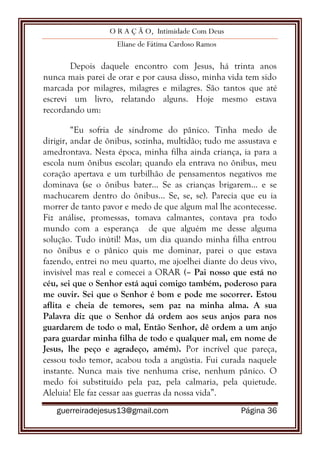 O R A Ç Ã O, Intimidade Com Deus
Eliane de Fátima Cardoso Ramos
guerreiradejesus13@gmail.com Página 36
Depois daquele encontro com Jesus, há trinta anos
nunca mais parei de orar e por causa disso, minha vida tem sido
marcada por milagres, milagres e milagres. São tantos que até
escrevi um livro, relatando alguns. Hoje mesmo estava
recordando um:
“Eu sofria de síndrome do pânico. Tinha medo de
dirigir, andar de ônibus, sozinha, multidão; tudo me assustava e
amedrontava. Nesta época, minha filha ainda criança, ia para a
escola num ônibus escolar; quando ela entrava no ônibus, meu
coração apertava e um turbilhão de pensamentos negativos me
dominava (se o ônibus bater... Se as crianças brigarem... e se
machucarem dentro do ônibus... Se, se, se). Parecia que eu ia
morrer de tanto pavor e medo de que algum mal lhe acontecesse.
Fiz análise, promessas, tomava calmantes, contava pra todo
mundo com a esperança de que alguém me desse alguma
solução. Tudo inútil! Mas, um dia quando minha filha entrou
no ônibus e o pânico quis me dominar, parei o que estava
fazendo, entrei no meu quarto, me ajoelhei diante do deus vivo,
invisível mas real e comecei a ORAR (– Pai nosso que está no
céu, sei que o Senhor está aqui comigo também, poderoso para
me ouvir. Sei que o Senhor é bom e pode me socorrer. Estou
aflita e cheia de temores, sem paz na minha alma. A sua
Palavra diz que o Senhor dá ordem aos seus anjos para nos
guardarem de todo o mal, Então Senhor, dê ordem a um anjo
para guardar minha filha de todo e qualquer mal, em nome de
Jesus, lhe peço e agradeço, amém). Por incrível que pareça,
cessou todo temor, acabou toda a angústia. Fui curada naquele
instante. Nunca mais tive nenhuma crise, nenhum pânico. O
medo foi substituído pela paz, pela calmaria, pela quietude.
Aleluia! Ele faz cessar aas guerras da nossa vida”.
 