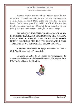 O R A Ç Ã O, Intimidade Com Deus
Eliane de Fátima Cardoso Ramos
guerreiradejesus13@gmail.com Página 37
Estamos vivendo tempos difíceis. Muitos passando por
momentos de grande dor e aflição, sem paz, sem esperança, sem
a luz no fundo do túnel. Deixo então este conselho: Fale com
Deus! Conte tudo para Ele! ORE! A ORAÇÃO vai lhe
fortalecer, animar, aquietar e Deus vai lhe surpreender. Há um
hino que edifica a minha fé na ORAÇÃO. Cante Comigo:
(NA ORAÇÃO ENCONTRO CALMA NA ORAÇÃO
ENCONTRO PAZ. FALAR COM DEUS FAZ BEM A ALMA,
FALAR COM DEUS ME SATISFAZ. GRANDE É O NOSSO
DEUS E AS OBRAS QUE ELE FAZ, O SEU AMOR NÃO
TEM LIMITES, NO SEU PERDÃO ENCONTRO PAZ).
A Autora é Missionária da: Igreja Assembléia de Deus –
Cede Washington Luís – Petrópolis RJ
Dirigente do culto de Libertação na: Congregação da
Assembléia de Deus Alto da Serra (Ministério Washington Luís
PR. Timóteo Ramos de Oliveira).
 