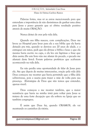 O R A Ç Ã O, Intimidade Com Deus
Eliane de Fátima Cardoso Ramos
guerreiradejesus13@gmail.com Página 39
Palavras fortes, mas só as estou mencionando para que
entendam a importância de não desistirmos de ganhar uma alma
para Jesus e posso garantir que só obtive resultado positivo
através de muita ORAÇÃO.
Nunca deixei de orar pela vida dela.
Quando sua filha nasceu, com complicações, Deus me
levou ao Hospital para levar para ela a sua bíblia que ela havia
deixado pra trás, quando se desviou aos 20 anos de idade, e a
entreguei em mãos, pedi que ela abrisse a bíblia e lesse o que ela
mesma havia escrito na capa, e ela leu em lágrimas a frase que
dizia assim; (Se este livro não me afastar do pecado, o pecado me
afastará deste livro). Foram palavras proféticas que acabaram
acontecendo na vida dela.
Eu não perdia uma oportunidade de falar de Jesus para
ela. Ate que depois de muitas intercessões, oração pela vida dela
Deus começou me mostrar que havia permitido que a filha dela
sobrevivesse, pois a usaria para trazer a mãe de volta para sua
presença. (Estratégias de Deus que não temos que entender,
apenas viver).
Deus começou a me mostrar também, que a maior
resistência que havia na minha irmã para voltar para Jesus se
tratava de uma forte decepção que ela sofrera na Igreja que eu
também congregava.
É assim que Deus faz, quando ORAMOS, ele vai
mostrando os caminhos da vitória.
 
