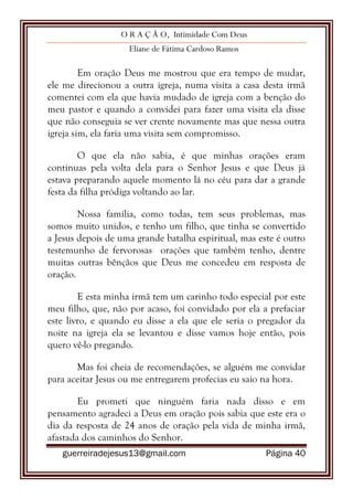 O R A Ç Ã O, Intimidade Com Deus
Eliane de Fátima Cardoso Ramos
guerreiradejesus13@gmail.com Página 40
Em oração Deus me mostrou que era tempo de mudar,
ele me direcionou a outra igreja, numa visita a casa desta irmã
comentei com ela que havia mudado de igreja com a benção do
meu pastor e quando a convidei para fazer uma visita ela disse
que não conseguia se ver crente novamente mas que nessa outra
igreja sim, ela faria uma visita sem compromisso.
O que ela não sabia, é que minhas orações eram
continuas pela volta dela para o Senhor Jesus e que Deus já
estava preparando aquele momento lá no céu para dar a grande
festa da filha pródiga voltando ao lar.
Nossa família, como todas, tem seus problemas, mas
somos muito unidos, e tenho um filho, que tinha se convertido
a Jesus depois de uma grande batalha espiritual, mas este é outro
testemunho de fervorosas orações que também tenho, dentre
muitas outras bênçãos que Deus me concedeu em resposta de
oração.
E esta minha irmã tem um carinho todo especial por este
meu filho, que, não por acaso, foi convidado por ela a prefaciar
este livro, e quando eu disse a ela que ele seria o pregador da
noite na igreja ela se levantou e disse vamos hoje então, pois
quero vê-lo pregando.
Mas foi cheia de recomendações, se alguém me convidar
para aceitar Jesus ou me entregarem profecias eu saio na hora.
Eu prometi que ninguém faria nada disso e em
pensamento agradeci a Deus em oração pois sabia que este era o
dia da resposta de 24 anos de oração pela vida de minha irmã,
afastada dos caminhos do Senhor.
 