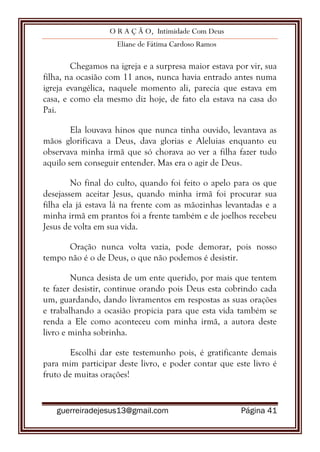 O R A Ç Ã O, Intimidade Com Deus
Eliane de Fátima Cardoso Ramos
guerreiradejesus13@gmail.com Página 41
Chegamos na igreja e a surpresa maior estava por vir, sua
filha, na ocasião com 11 anos, nunca havia entrado antes numa
igreja evangélica, naquele momento ali, parecia que estava em
casa, e como ela mesmo diz hoje, de fato ela estava na casa do
Pai.
Ela louvava hinos que nunca tinha ouvido, levantava as
mãos glorificava a Deus, dava glorias e Aleluias enquanto eu
observava minha irmã que só chorava ao ver a filha fazer tudo
aquilo sem conseguir entender. Mas era o agir de Deus.
No final do culto, quando foi feito o apelo para os que
desejassem aceitar Jesus, quando minha irmã foi procurar sua
filha ela já estava lá na frente com as mãozinhas levantadas e a
minha irmã em prantos foi a frente também e de joelhos recebeu
Jesus de volta em sua vida.
Oração nunca volta vazia, pode demorar, pois nosso
tempo não é o de Deus, o que não podemos é desistir.
Nunca desista de um ente querido, por mais que tentem
te fazer desistir, continue orando pois Deus esta cobrindo cada
um, guardando, dando livramentos em respostas as suas orações
e trabalhando a ocasião propicia para que esta vida também se
renda a Ele como aconteceu com minha irmã, a autora deste
livro e minha sobrinha.
Escolhi dar este testemunho pois, é gratificante demais
para mim participar deste livro, e poder contar que este livro é
fruto de muitas orações!
 