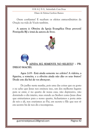 O R A Ç Ã O, Intimidade Com Deus
Eliane de Fátima Cardoso Ramos
guerreiradejesus13@gmail.com Página 42
Orem confiantes! E recebam os efeitos extraordinários da
Oração na vida de Vocês também.
A autora é: Obreira da Igreja Evangélica Deus proverá!
Petrópolis RJ e irmã da autora do livro.
AINDA HÁ SEMENTE NO SELEITO? – PB.
DIEGO MACIEL
Ageu 2:19 - Está ainda semente no celeiro? A videira, a
figueira, a romeira, e a oliveira ainda não dão os seus frutos?
Desde este dia hei de vos abençoar.
De joelho nesta manha, pois uma das coisas que eu gosto
e eu acho que Jesus nos ensinou isso, um dos melhores lugares
para se estar, é no quarto de nossa casa, não depressivo, não
dormindo o dia inteiro, mas orando ao Senhor como Jesus disse
que entraríamos para o nosso quarto, fecharíamos a porta atrás
de nós e ali, nos oraríamos ao Pai, em secreto e Ele que nos vê
em secreto há de nos dá a recompensa.
 