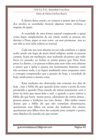 O R A Ç Ã O, Intimidade Com Deus
Eliane de Fátima Cardoso Ramos
guerreiradejesus13@gmail.com Página 43
E dentro dessa oração, eu comecei a pensar que ao longo
dos séculos as sociedades tiveram algumas visões errôneas a
respeito da igreja.
A sociedade de uma forma natural compreende a igreja
como lugar, simplesmente de um ritual, aonde as pessoas vão
devotar a Deus, pagar os seus votos ou suas promessas mas ao
sair dali as suas vidas voltam ao normal.
Cada um nos seus afazeres na sua vida cotidiana e a igreja
acaba sendo um lugar de mero ritual religioso aonde as pessoas
cantam, ficam em meditação, mas acabando ali parece que tudo
ficou no passado, ao fechar as portas parece que Deus ficou
preso La dentro, e as pessoas voltam para suas vidas seus afazeres
e parece que a igreja é apenas um monumento histórico onde
não acontece nada, e eu fiquei meditando nisso enquanto orava
e consegui compreender que a geração de hoje, a sociedade de
hoje, ainda pensa a mesma coisa.
Estas tradições são observadas não somente nos dias de
hoje , mas a bíblia diz que quando Josué estava a porta da terra
prometida e quando Deus manda ele entrar juntamente com o
povo na terra que mana leite e mel e quando o povo entrou a
bíblia diz que havia tantos povos, adoradores de outros deuses ,
pessoas presas a tradições aos seus deuses . Eles tinhas tantos
deuses que a bíblia diz que eles cometiam abominações,
queimavam seus filhos em nome das tradições dos rituais,
queimavam seus filhos vivos tão somente para cumprir o prazer,
uma ditadura do mundo em que viviam.
 