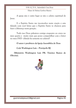 O R A Ç Ã O, Intimidade Com Deus
Eliane de Fátima Cardoso Ramos
guerreiradejesus13@gmail.com Página 45
A igreja não é outro lugar se não o celeiro espiritual de
Jesus.
E o Espírito Santo me incomodou nesta oração e esta
falando com você leitos que o Espírito Santo te chamou para
fazer a diferença nesta geração.
Tudo isso Deus palestrou comigo enquanto eu orava no
meu quarto e muito mais que posso compartilhar com o leitor
no meu DVD - (Ainda há semente no celeiro)?
O autor é presbítero da Igreja Assembléia de Deus
Cede Washington Luís – Petrópolis RJ
(Ministério Washington Luís PR. Timóteo Ramos de
Oliveira).
 