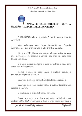 O R A Ç Ã O, Intimidade Com Deus
Eliane de Fátima Cardoso Ramos
guerreiradejesus13@gmail.com Página 46
NADA É MAIS PRECIOSO QUE A
ORAÇÃO - PASTOR MARCELO PEREIRA
A ORAÇÃO e chave da vitória. A oração move o coração
de DEUS.
Vou colaborar com uma ilustração de Autoria
desconhecida, mas que me leva a refletir sobre a oração:
Certa vez DEUS estava à procura de uma coisa na terra
que movesse o seu coração e enviou um anjo na terra para
buscar essa coisa.
E o anjo desceu na terra e levou o melhor e mais caro
carro, mas não agradou.
Voltou o anjo na terra elevou a melhor mansão e
também não agradou a DEUS.
Levou os melhores e mais finos tecidos não agradou.
Levou as mais raras pedras e jóias preciosas também não
agradou a JEOVA.
E continuou o anjo do Senhor na busca.
Passando o anjo do senhor numa casa humilde viu uma
mulher ORANDO e chorando e logo o anjo pegou um odre e
 