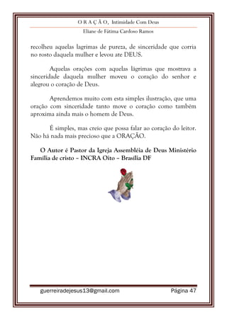 O R A Ç Ã O, Intimidade Com Deus
Eliane de Fátima Cardoso Ramos
guerreiradejesus13@gmail.com Página 47
recolheu aquelas lagrimas de pureza, de sinceridade que corria
no rosto daquela mulher e levou ate DEUS.
Aquelas orações com aquelas lágrimas que mostrava a
sinceridade daquela mulher moveu o coração do senhor e
alegrou o coração de Deus.
Aprendemos muito com esta simples ilustração, que uma
oração com sinceridade tanto move o coração como também
aproxima ainda mais o homem de Deus.
É simples, mas creio que possa falar ao coração do leitor.
Não há nada mais precioso que a ORAÇÃO.
O Autor é Pastor da Igreja Assembléia de Deus Ministério
Família de cristo – INCRA Oito – Brasília DF
 