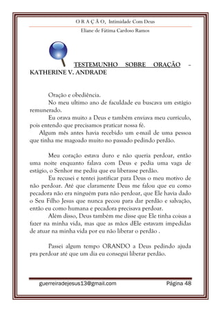O R A Ç Ã O, Intimidade Com Deus
Eliane de Fátima Cardoso Ramos
guerreiradejesus13@gmail.com Página 48
TESTEMUNHO SOBRE ORAÇÃO –
KATHERINE V. ANDRADE
Oração e obediência.
No meu ultimo ano de faculdade eu buscava um estágio
remunerado.
Eu orava muito a Deus e também enviava meu currículo,
pois entendo que precisamos praticar nossa fé.
Algum mês antes havia recebido um e-mail de uma pessoa
que tinha me magoado muito no passado pedindo perdão.
Meu coração estava duro e não queria perdoar, então
uma noite enquanto falava com Deus e pedia uma vaga de
estágio, o Senhor me pediu que eu liberasse perdão.
Eu recusei e tentei justificar para Deus o meu motivo de
não perdoar. Até que claramente Deus me falou que eu como
pecadora não era ninguém para não perdoar, que Ele havia dado
o Seu Filho Jesus que nunca pecou para dar perdão e salvação,
então eu como humana e pecadora precisava perdoar.
Além disso, Deus também me disse que Ele tinha coisas a
fazer na minha vida, mas que as mãos dEle estavam impedidas
de atuar na minha vida por eu não liberar o perdão .
Passei algum tempo ORANDO a Deus pedindo ajuda
pra perdoar até que um dia eu consegui liberar perdão.
 