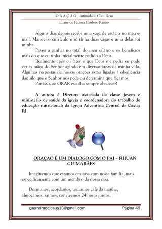 O R A Ç Ã O, Intimidade Com Deus
Eliane de Fátima Cardoso Ramos
guerreiradejesus13@gmail.com Página 49
Alguns dias depois recebi uma vaga de estágio no meu e-
mail. Mandei o currículo e só tinha duas vagas e uma delas foi
minha.
Passei a ganhar no total do meu salário e os benefícios
mais do que eu tinha inicialmente pedido a Deus.
Realmente após eu fazer o que Deus me pedia eu pude
ver as mãos do Senhor agindo em diversas áreas da minha vida.
Algumas respostas de nossas orações estão ligadas à obediência
daquilo que o Senhor nos pede ou determina que façamos.
Por isso, ao ORAR escolha sempre obedecer!
A autora é Diretora associada da classe jovem e
ministério de saúde da igreja e coordenadora do trabalho de
educação nutricional: da Igreja Adventista Central de Caxias
RJ
ORAÇÃO É UM DIALOGO COM O PAI – RHUAN
GUIMARÃES
Imaginemos que estamos em casa com nossa família, mais
especificamente com um membro da nossa casa.
Dormimos, acordamos, tomamos café da manha,
almoçamos, saímos, convivemos 24 horas juntos.
 