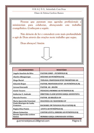 O R A Ç Ã O, Intimidade Com Deus
Eliane de Fátima Cardoso Ramos
guerreiradejesus13@gmail.com Página 5
Pessoas que pararam suas agendas profissionais e
ministeriais para colaborar, abençoando este trabalho
evangelístico. Conheçam a seguir.
Não deixem de ler e entenderá com mais profundidade
o agir de Deus através das orações neste trabalho que segue.
Deus abençoe! Amém
COLABORADORES MINISTÉRIO
Angelo Anacleto da Silva PASTOR COMIP – PETRÓPOLIS RJ
Charles Albuquerque DIÁCONO AD PETRÓPOLIS RJ
Diego Maciel TEÓLOGO, PROFESSOR IETEP PRESBÍTERO AD
Eduardo Roque PASTOR, PROFESSOR IETEP AD PETRÓPOLIS/RJ
Gerson Peternelli PASTOR AD - BELÉM
Gisele Tavares PEDAGOGA MEMBRO AD PETROPOLIS RJ
Katherine V. Andrade DIRETORA CLASSE JOVENS IGREJA ADVENTISTA
Marcelo Pereira PASTOR AD BRASÍLIA DF
Maria Aparecida Veneziani DIACONIZA AD. MADUREIRA SP
Paulo Henrique da Cunha
Francisco BACHAREL EM TEOLOGIA PELA FAITERJ-RJ
Regina Elisa Pomin LEVITA AD PETRÓPOLIS RJ
Rhuan Guimarães CANTOR LEVITA, OBREIRO AD PETRÓPOLIS RJ
Rosane Aparecida cardoso
Ramos MEMBRO IGREJA COMUNIDADE VITÓRIA
 