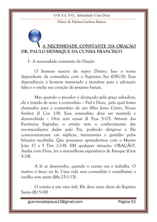 O R A Ç Ã O, Intimidade Com Deus
Eliane de Fátima Cardoso Ramos
guerreiradejesus13@gmail.com Página 51
A NECESSIDADE CONSTANTE DA ORAÇÃO
DR. PAULO HENRIQUE DA CUNHA FRANCISCO
I - A necessidade constante da Oração
O homem nasceu do sopro Divino. Isso o torna
dependente da comunhão com o Supremo Ser (DEUS). Essa
dependência o homem transviado a transfere para a adoração
falsa e o enche seu coração de prazeres banais.
Mas quando o pecador é alcançado pela graça salvadora,
ele é trazido de novo à comunhão – Fiel é Deus, pelo qual fostes
chamados para a comunhão de seu filho Jesus Cristo, Nosso
Senhor (I Cor 1:9). Essa comunhão deve ser mantida e
desenvolvida – Orai sem cessar (I Tess 5:17). Através das
Escrituras Sagradas, o cristão tem o conhecimento das
recomendações dadas pelo Pai, podendo dirigir-se a Ele
conscientemente em súplicas, intercessões e gratidão pelas
bênçãos recebidas. Que possamos aprendermos com o Mestre
João 17 e I Tim 2:1-8). EM qualquer situação: ORAÇÂO!.
Andar com Deus, foi a maravilhosa experiência de Enoque (Gen
5:24).
A fé se desenvolve, quando o crente ora e trabalha. O
inativo é fraco na fé. Uma vida sem comunhão é semelhante a
vasilha sem azeite (Ma 25:1-13).
O cristão é um vaso útil. Ele deve estar cheio do Espírito
Santo (Ef 5:18)
 