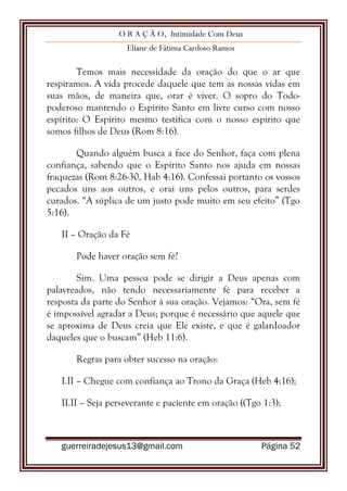 O R A Ç Ã O, Intimidade Com Deus
Eliane de Fátima Cardoso Ramos
guerreiradejesus13@gmail.com Página 52
Temos mais necessidade da oração do que o ar que
respiramos. A vida procede daquele que tem as nossas vidas em
suas mãos, de maneira que, orar é viver. O sopro do Todo-
poderoso mantendo o Espírito Santo em livre curso com nosso
espírito: O Espírito mesmo testifica com o nosso espírito que
somos filhos de Deus (Rom 8:16).
Quando alguém busca a face do Senhor, faça com plena
confiança, sabendo que o Espírito Santo nos ajuda em nossas
fraquezas (Rom 8:26-30, Hab 4:16). Confessai portanto os vossos
pecados uns aos outros, e orai uns pelos outros, para serdes
curados. “A súplica de um justo pode muito em seu efeito” (Tgo
5:16).
II – Oração da Fé
Pode haver oração sem fé?
Sim. Uma pessoa pode se dirigir a Deus apenas com
palavreados, não tendo necessariamente fé para receber a
resposta da parte do Senhor à sua oração. Vejamos: “Ora, sem fé
é impossível agradar a Deus; porque é necessário que aquele que
se aproxima de Deus creia que Ele existe, e que é galardoador
daqueles que o buscam” (Heb 11:6).
Regras para obter sucesso na oração:
I.II – Chegue com confiança ao Trono da Graça (Heb 4:16);
II.II – Seja perseverante e paciente em oração ((Tgo 1:3);
 