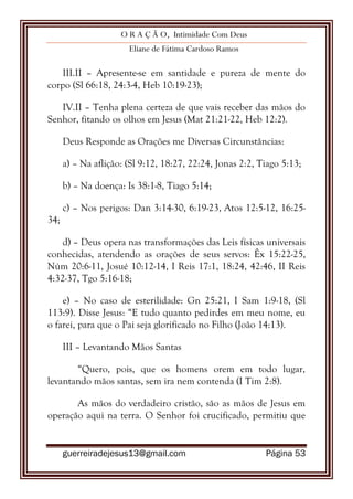O R A Ç Ã O, Intimidade Com Deus
Eliane de Fátima Cardoso Ramos
guerreiradejesus13@gmail.com Página 53
III.II – Apresente-se em santidade e pureza de mente do
corpo (Sl 66:18, 24:3-4, Heb 10:19-23);
IV.II – Tenha plena certeza de que vais receber das mãos do
Senhor, fitando os olhos em Jesus (Mat 21:21-22, Heb 12:2).
Deus Responde as Orações me Diversas Circunstâncias:
a) – Na aflição: (Sl 9:12, 18:27, 22:24, Jonas 2:2, Tiago 5:13;
b) – Na doença: Is 38:1-8, Tiago 5:14;
c) – Nos perigos: Dan 3:14-30, 6:19-23, Atos 12:5-12, 16:25-
34;
d) – Deus opera nas transformações das Leis físicas universais
conhecidas, atendendo as orações de seus servos: Êx 15:22-25,
Núm 20:6-11, Josué 10:12-14, I Reis 17:1, 18:24, 42:46, II Reis
4:32-37, Tgo 5:16-18;
e) – No caso de esterilidade: Gn 25:21, I Sam 1:9-18, (Sl
113:9). Disse Jesus: “E tudo quanto pedirdes em meu nome, eu
o farei, para que o Pai seja glorificado no Filho (João 14:13).
III – Levantando Mãos Santas
“Quero, pois, que os homens orem em todo lugar,
levantando mãos santas, sem ira nem contenda (I Tim 2:8).
As mãos do verdadeiro cristão, são as mãos de Jesus em
operação aqui na terra. O Senhor foi crucificado, permitiu que
 