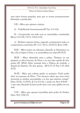 O R A Ç Ã O, Intimidade Com Deus
Eliane de Fátima Cardoso Ramos
guerreiradejesus13@gmail.com Página 54
suas mãos fossem pregadas, para que as nossas permanecessem
libertadas e purificadas.
I.III – Mãos que operam a justiça:
a) – Trabalhando honestamente (II Tess 3:11-12);
b) – Cooperando em tudo com as autoridades constituídas
(Rom 12:17-18, 13:1-7, I Ped 2:17);
c) – Realizar negócios lícitos, pagando corretamente todos os
compromissos assumidos (Pv 11:1, 16:11, 20:10-23, Rom 13:8).
II.III – Mãos postas em adoração. Quando as lebantamos ao
alto, elas se ligam a Deus, e se assemelham aos anjos (Sl 28:2).
III.III – Mãos adestradas para a peleja: “Estejam na sua
garganta os altos louvores de Deus, e na sua mão espada de dois
gumes (Sl 149:6). Saber manejar bem a Palavra da verdade, a
Espada do Espírito. De dois gumes... (Ef 6:17, II Tim 2:15, Heb
4:12).
IV.III – Mãos que saibam ajudar ao próximo. Paulo podia
dizer aos pastores de Éfeso: “Vós mesmos sabeis que estas mãos
proveram as minhas necessidades e as dos que estavam comigo”
(Atos 20:34, 11:29-30, II Cor 8:1-16, e ainda em Atos 9:36-41 –
o que uma discípula de Jesus pode fazer com uma agulha em sua
mão.
V.IV – Mãos que operam maravilhas pelo poder do Senhor
(Atos 14:3, 19:6-11).
 