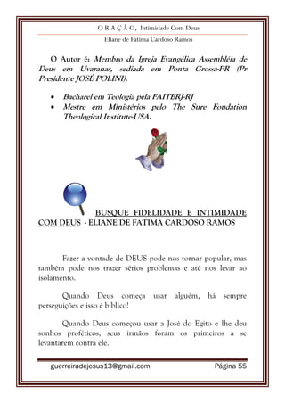 O R A Ç Ã O, Intimidade Com Deus
Eliane de Fátima Cardoso Ramos
guerreiradejesus13@gmail.com Página 55
O Autor é: Membro da Igreja Evangélica Assembléia de
Deus em Uvaranas, sediada em Ponta Grossa-PR (Pr
Presidente JOSÉ POLINI).
 Bacharel em Teologia pela FAITERJ-RJ
 Mestre em Ministérios pelo The Sure Foudation
Theological Institute-USA.
BUSQUE FIDELIDADE E INTIMIDADE
COM DEUS - ELIANE DE FATIMA CARDOSO RAMOS
Fazer a vontade de DEUS pode nos tornar popular, mas
também pode nos trazer sérios problemas e até nos levar ao
isolamento.
Quando Deus começa usar alguém, há sempre
perseguições e isso é bíblico!
Quando Deus começou usar a José do Egito e lhe deu
sonhos proféticos, seus irmãos foram os primeiros a se
levantarem contra ele.
 