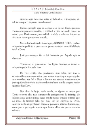 O R A Ç Ã O, Intimidade Com Deus
Eliane de Fátima Cardoso Ramos
guerreiradejesus13@gmail.com Página 56
Aqueles que deveriam estar ao lado dele, o invejaram de
tal forma que o jogaram num buraco!
Outro exemplo que se destaca é o do rei Davi, quando
Deus começou a abençoá-lo, o rei Saul sentiu medo de perder o
trono para Davi e começou a odiá-lo e a bíblia relata as inúmeras
foram as vezes que tentou matá-lo.
Mas o lindo de tudo isso é que, AGINDO DEUS, nada e
ninguém impedirão e que ambos permaneceram com fidelidade
total a Deus.
José permaneceu fiel e foi honrado por Aquele que o
chamou.
Tornou-se o governador do Egito, herdou o trono e
ninguém pode impedir isso.
De Davi então não precisamos nem falar, este teve a
oportunidade em suas mãos para matar aquele que o perseguia,
mas escolheu ser fiel a Deus e honrar seu senhor mesmo sendo
perseguido de morte e todos conhecem bem aonde chegou nosso
querido Rei Davi.
Nos dias de hoje, nada muda, se alguém é usado por
Deus se torna alvo não somente de perseguições do inimigo de
nossas almas como muitas vezes até de nossos irmãos e irmãs que
ao invés de ficarem feliz por mais um no exercito de Deus,
sentem medo de perderem títulos e posições, rótulos humanos e
começam a perseguir aquele que busca além do que o mundo
oferece.
 