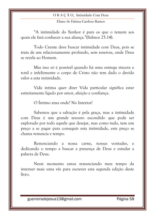 O R A Ç Ã O, Intimidade Com Deus
Eliane de Fátima Cardoso Ramos
guerreiradejesus13@gmail.com Página 58
“A intimidade do Senhor é para os que o temem aos
quais ele fará conhecer a sua aliança.”(Salmos 25.14).
Todo Crente deve buscar intimidade com Deus, pois se
trata de um relacionamento profundo, sem reservas, onde Deus
se revela ao Homem.
Mas isso só é possível quando há uma entrega sincera e
total e infelizmente o corpo de Cristo não tem dado o devido
valor a esta intimidade.
Vida íntima quer dizer Vida particular significa estar
estreitamente ligado por amor, afeição e confiança.
O Íntimo atua onde? No Interior!
Sabemos que a salvação é pela graça, mas a intimidade
com Deus é um grande tesouro escondido que pode ser
explorado por todo aquele que desejar, mas como tudo, tem um
preço a se pagar para conseguir esta intimidade, este preço se
chama renuncia e tempo.
Renunciando a nossa carne, nossas vontades, e
dedicando o tempo a buscar a presença de Deus e estudar a
palavra de Deus.
Neste momento estou renunciando meu tempo da
internet mais uma vês para escrever esta segunda edição deste
livro.
 