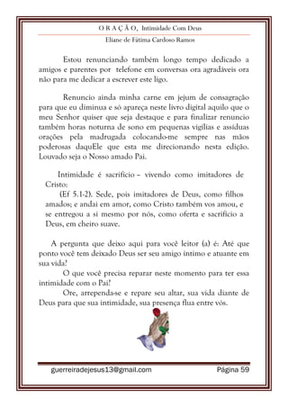 O R A Ç Ã O, Intimidade Com Deus
Eliane de Fátima Cardoso Ramos
guerreiradejesus13@gmail.com Página 59
Estou renunciando também longo tempo dedicado a
amigos e parentes por telefone em conversas ora agradáveis ora
não para me dedicar a escrever este ligo.
Renuncio ainda minha carne em jejum de consagração
para que eu diminua e só apareça neste livro digital aquilo que o
meu Senhor quiser que seja destaque e para finalizar renuncio
também horas noturna de sono em pequenas vigílias e assíduas
orações pela madrugada colocando-me sempre nas mãos
poderosas daquEle que esta me direcionando nesta edição.
Louvado seja o Nosso amado Pai.
Intimidade é sacrifício – vivendo como imitadores de
Cristo:
(Ef 5.1-2). Sede, pois imitadores de Deus, como filhos
amados; e andai em amor, como Cristo também vos amou, e
se entregou a si mesmo por nós, como oferta e sacrifício a
Deus, em cheiro suave.
A pergunta que deixo aqui para você leitor (a) é: Até que
ponto você tem deixado Deus ser seu amigo íntimo e atuante em
sua vida?
O que você precisa reparar neste momento para ter essa
intimidade com o Pai?
Ore, arrependa-se e repare seu altar, sua vida diante de
Deus para que sua intimidade, sua presença flua entre vós.
 